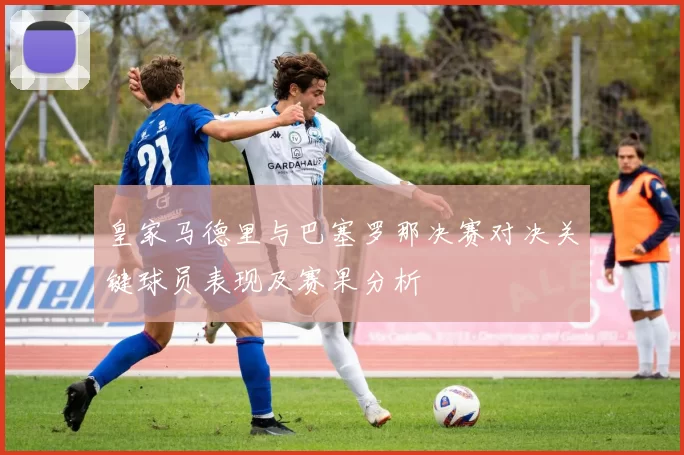 皇家马德里与巴塞罗那决赛对决关键球员表现及赛果分析