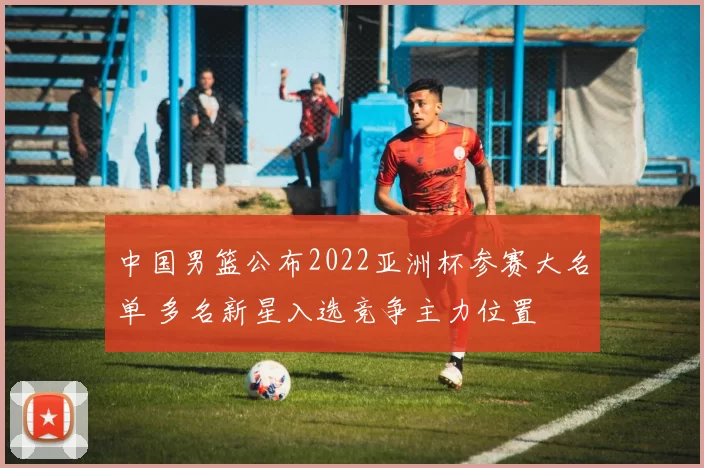 中国男篮公布2022亚洲杯参赛大名单 多名新星入选竞争主力位置