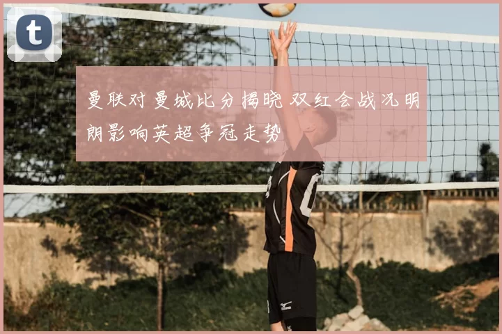 曼联对曼城比分揭晓 双红会战况明朗影响英超争冠走势