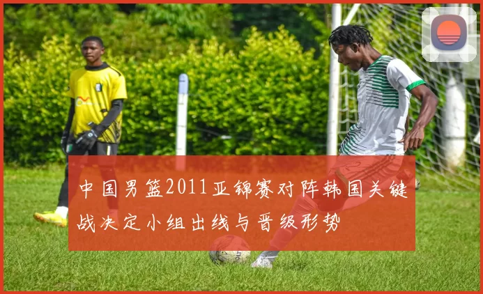 中国男篮2011亚锦赛对阵韩国关键战决定小组出线与晋级形势