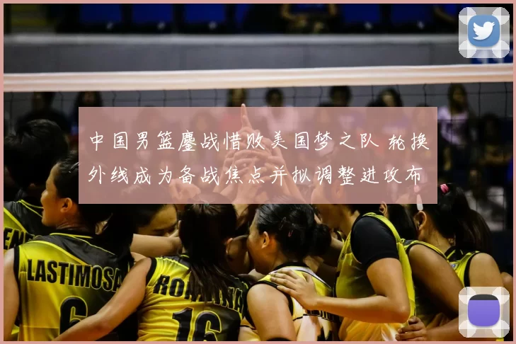 中国男篮鏖战惜败美国梦之队 轮换外线成为备战焦点并拟调整进攻布置