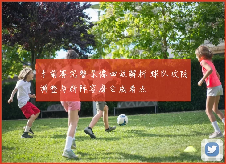 季前赛完整录像回放解析 球队攻防调整与新阵容磨合成看点