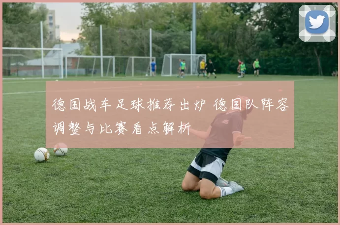 德国战车足球推荐出炉 德国队阵容调整与比赛看点解析
