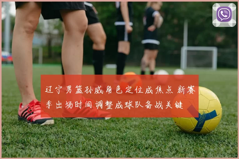 辽宁男篮孙威角色定位成焦点 新赛季出场时间调整成球队备战关键
