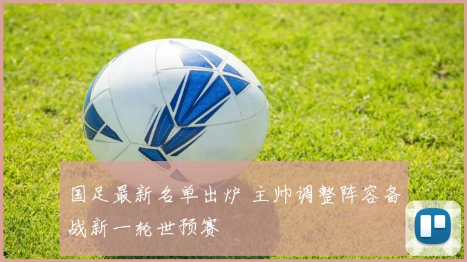 国足最新名单出炉 主帅调整阵容备战新一轮世预赛
