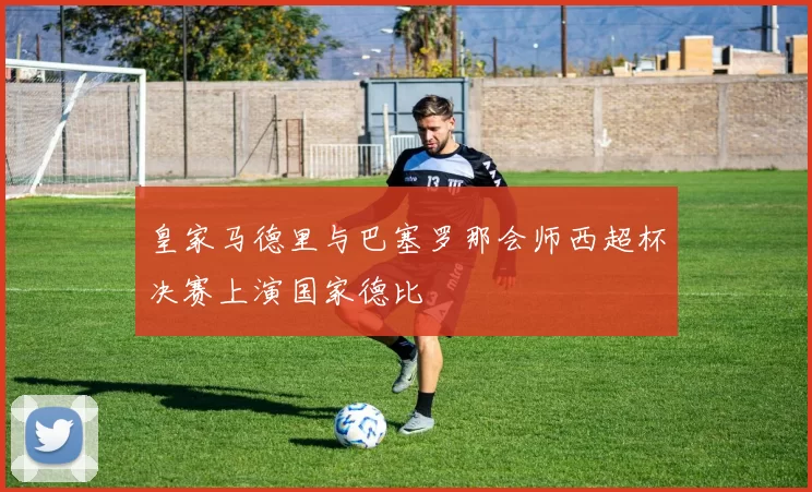 皇家马德里与巴塞罗那会师西超杯决赛上演国家德比