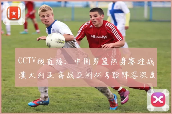 CCTV线直播：中国男篮热身赛迎战澳大利亚 备战亚洲杯考验阵容深度