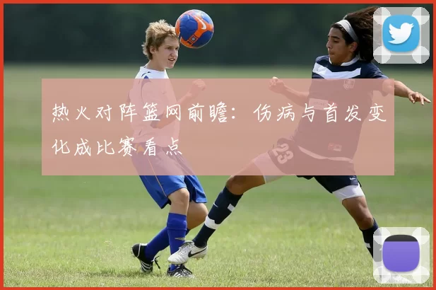 热火对阵篮网前瞻：伤病与首发变化成比赛看点