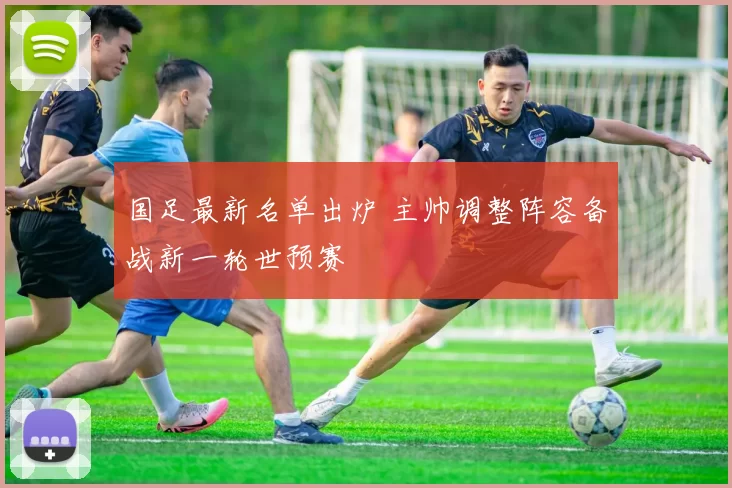 国足最新名单出炉 主帅调整阵容备战新一轮世预赛