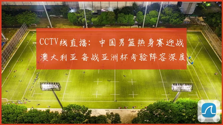 CCTV线直播：中国男篮热身赛迎战澳大利亚 备战亚洲杯考验阵容深度