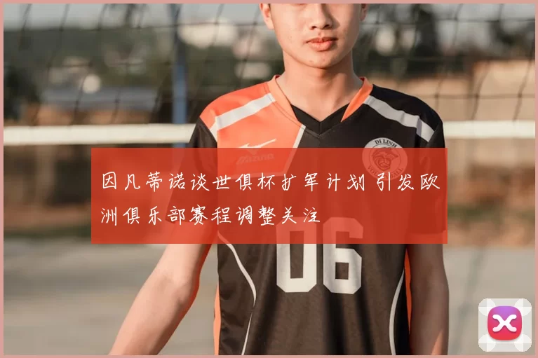 因凡蒂诺谈世俱杯扩军计划 引发欧洲俱乐部赛程调整关注