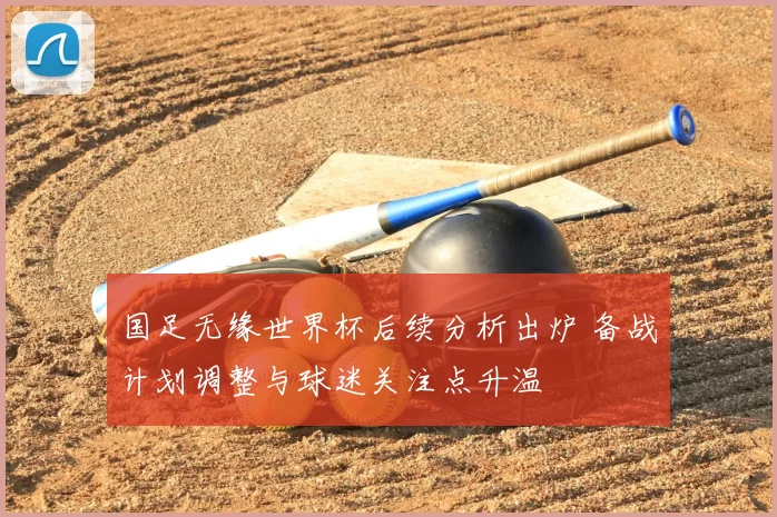 国足无缘世界杯后续分析出炉 备战计划调整与球迷关注点升温