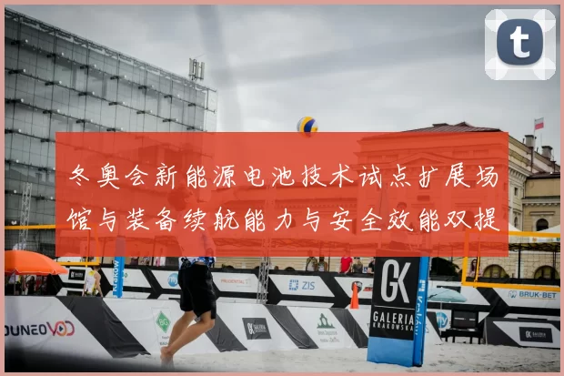 冬奥会新能源电池技术试点扩展场馆与装备续航能力与安全效能双提升