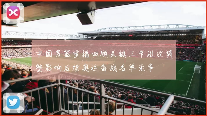 中国男篮重播回顾关键三节进攻调整影响后续奥运备战名单竞争