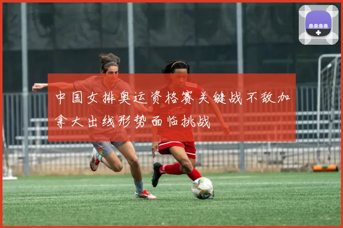 中国女排奥运资格赛关键战不敌加拿大出线形势面临挑战