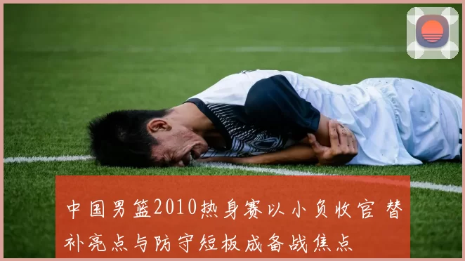 中国男篮2010热身赛以小负收官 替补亮点与防守短板成备战焦点