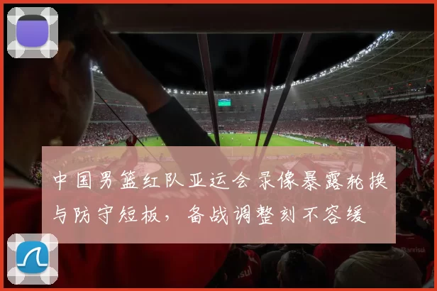 中国男篮红队亚运会录像暴露轮换与防守短板，备战调整刻不容缓