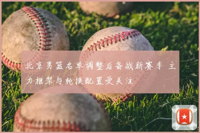 北京男篮名单调整后备战新赛季 主力框架与轮换配置受关注