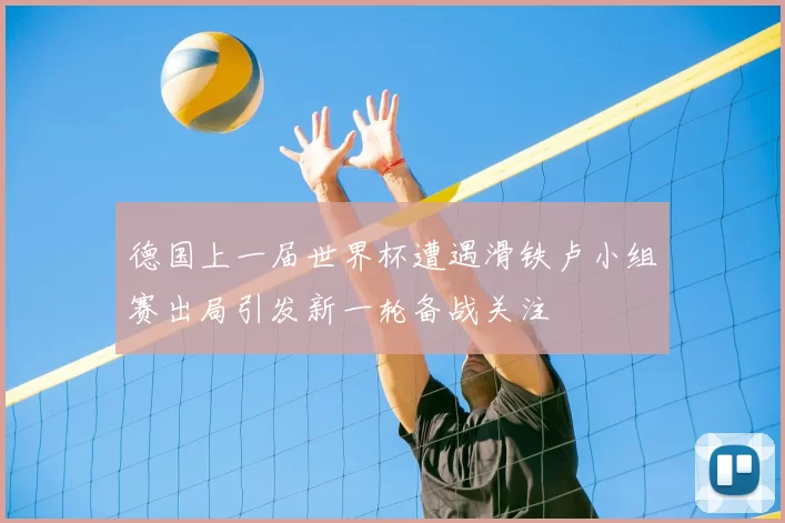 德国上一届世界杯遭遇滑铁卢小组赛出局引发新一轮备战关注
