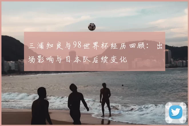 三浦知良与98世界杯经历回顾：出场影响与日本队后续变化