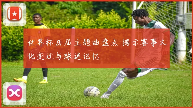 世界杯历届主题曲盘点 揭示赛事文化变迁与球迷记忆