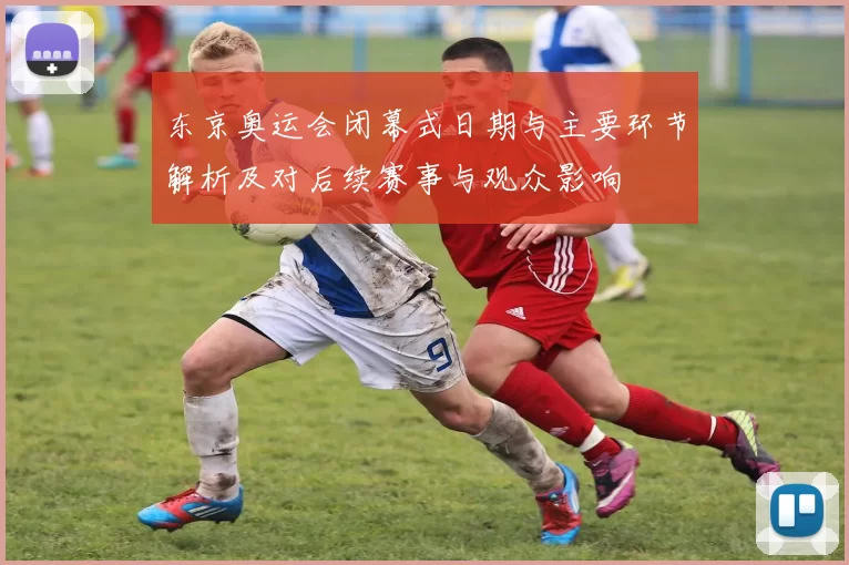 东京奥运会闭幕式日期与主要环节解析及对后续赛事与观众影响