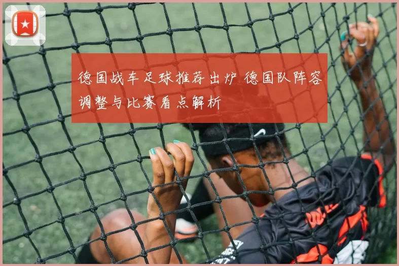 德国战车足球推荐出炉 德国队阵容调整与比赛看点解析