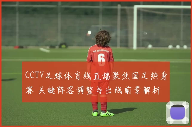 CCTV足球体育线直播聚焦国足热身赛 关键阵容调整与出线前景解析