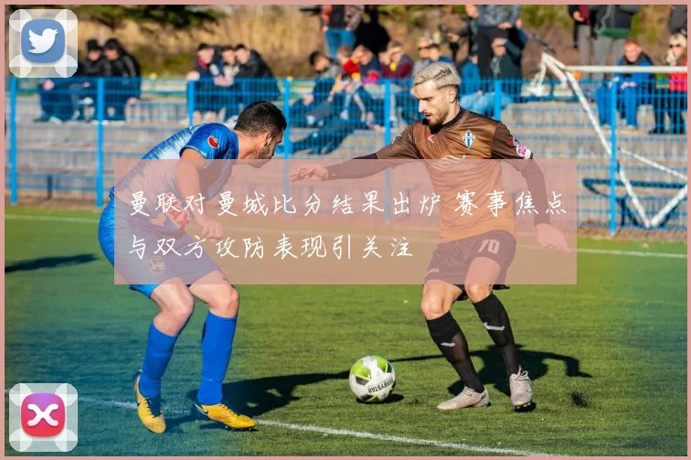 曼联对曼城比分结果出炉 赛事焦点与双方攻防表现引关注