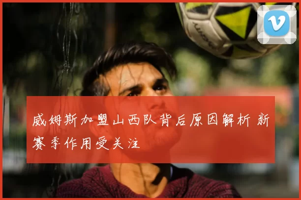 威姆斯加盟山西队背后原因解析 新赛季作用受关注