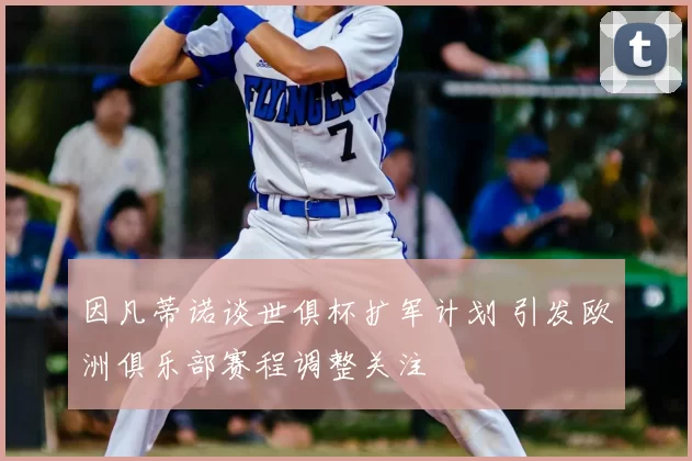 因凡蒂诺谈世俱杯扩军计划 引发欧洲俱乐部赛程调整关注