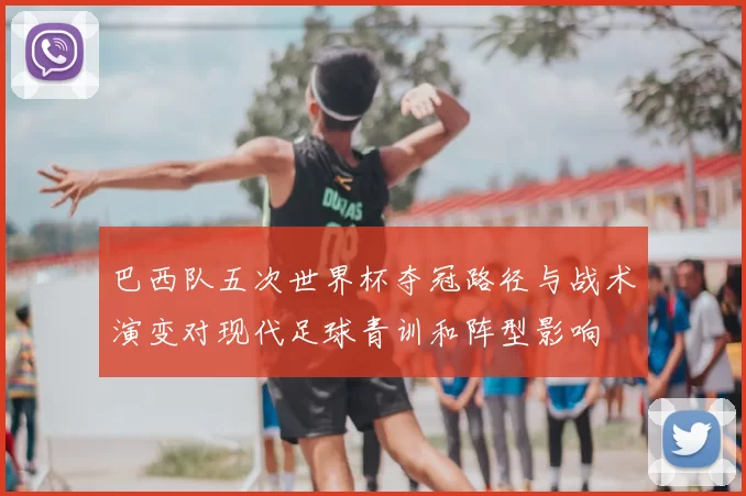 巴西队五次世界杯夺冠路径与战术演变对现代足球青训和阵型影响
