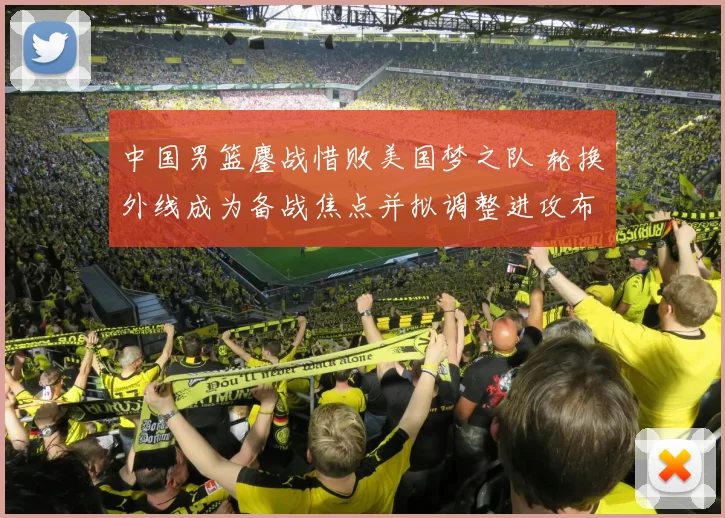 中国男篮鏖战惜败美国梦之队 轮换外线成为备战焦点并拟调整进攻布置