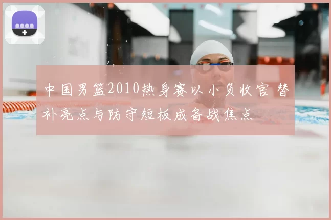 中国男篮2010热身赛以小负收官 替补亮点与防守短板成备战焦点