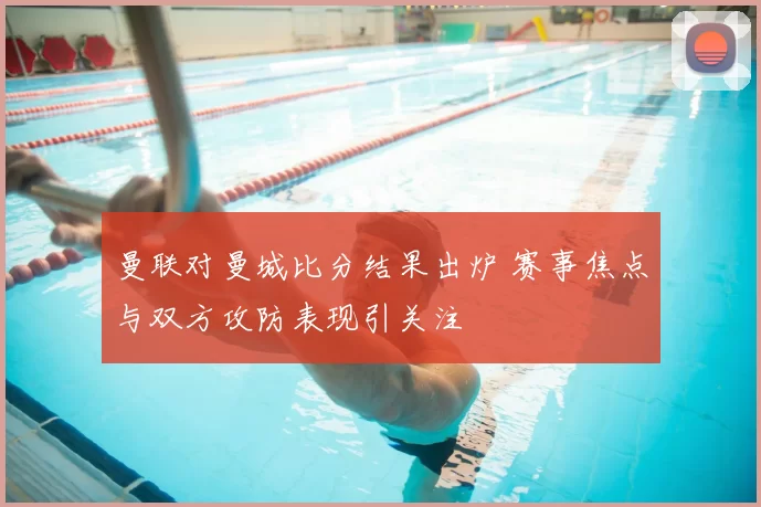 曼联对曼城比分结果出炉 赛事焦点与双方攻防表现引关注
