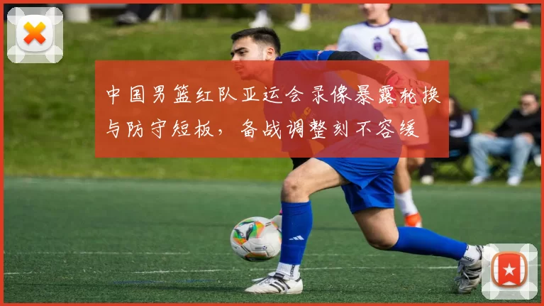 中国男篮红队亚运会录像暴露轮换与防守短板，备战调整刻不容缓