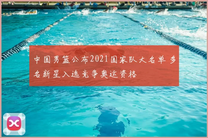 中国男篮公布2021国家队大名单 多名新星入选竞争奥运资格
