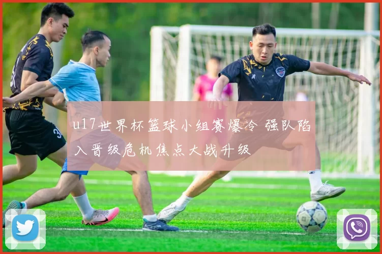 u17世界杯篮球小组赛爆冷 强队陷入晋级危机焦点大战升级