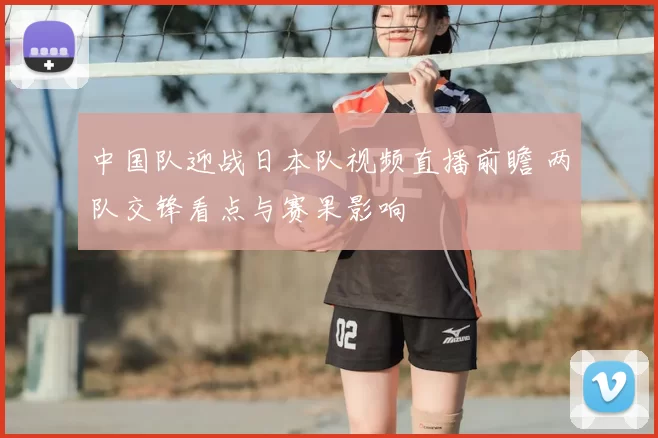 中国队迎战日本队视频直播前瞻 两队交锋看点与赛果影响