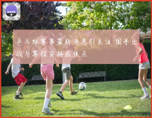乒乓球赛事最新消息引关注 国手出战与赛程安排成焦点