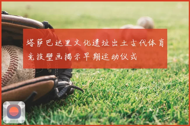 塔萨巴达里文化遗址出土古代体育竞技壁画揭示早期运动仪式