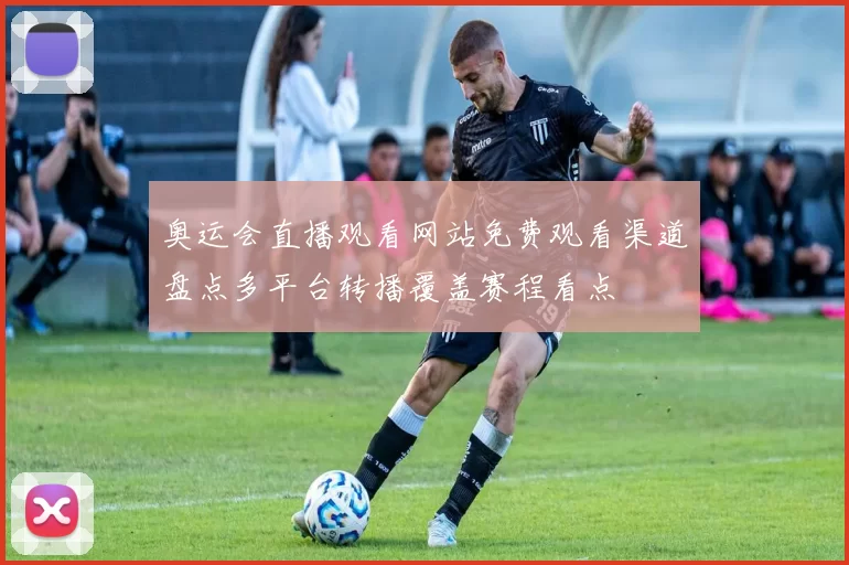 奥运会直播观看网站免费观看渠道盘点多平台转播覆盖赛程看点