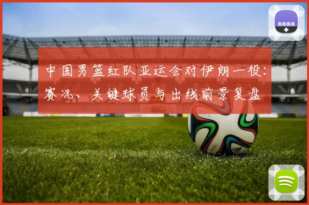 中国男篮红队亚运会对伊朗一役：赛况、关键球员与出线前景复盘