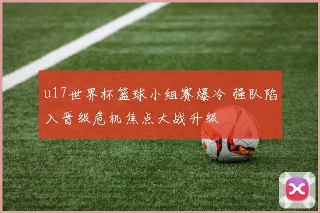 u17世界杯篮球小组赛爆冷 强队陷入晋级危机焦点大战升级