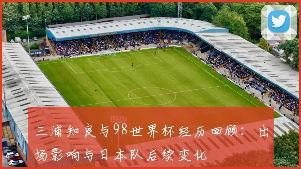 三浦知良与98世界杯经历回顾：出场影响与日本队后续变化