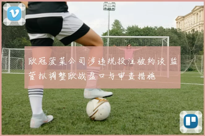 欧冠菠菜公司涉违规投注被约谈 监管拟调整欧战盘口与审查措施