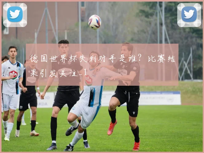 德国世界杯失利对手是谁？比赛结果引发关注_1