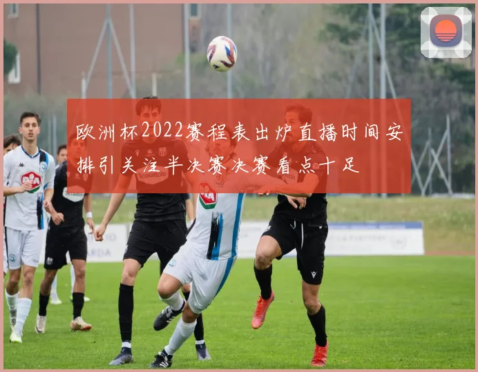 欧洲杯2022赛程表出炉直播时间安排引关注半决赛决赛看点十足
