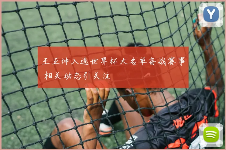 王正坤入选世界杯大名单备战赛事 相关动态引关注