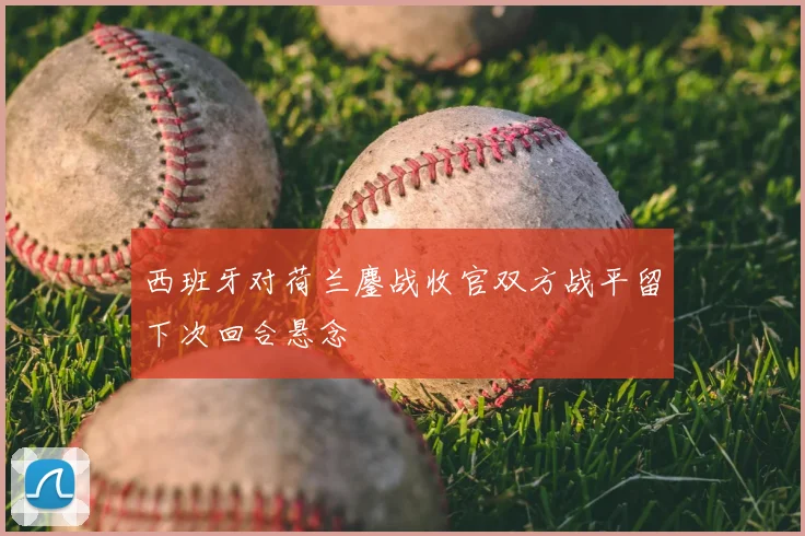 西班牙对荷兰鏖战收官双方战平留下次回合悬念